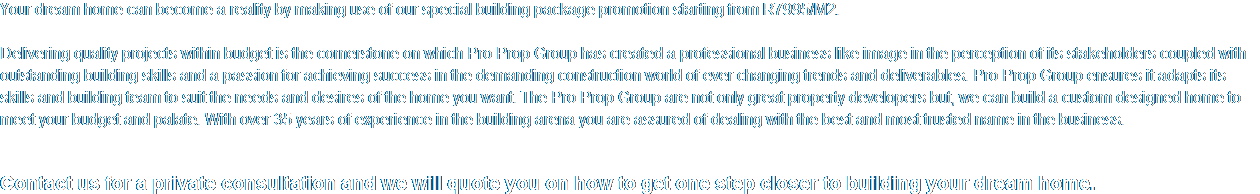 Your dream home can become a reality by making use of our special building package promotion starting from R7995/M2.  Delivering quality projects within budget is the cornerstone on which Pro Prop Group has created a professional business like image in the perception of its stakeholders coupled with outstanding building skills and a passion for achieving success in the demanding construction world of ever changing trends and deliverables. Pro Prop Group ensures it adapts its skills and building team to suit the needs and desires of the home you want. The Pro Prop Group are not only great property developers but, we can build a custom designed home to meet your budget and palate. With over 35 years of experience in the building arena you are assured of dealing with the best and most trusted name in the business.    Contact us for a private consultation and we will quote you on how to get one step closer to building your dream home.  